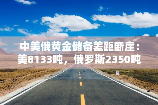 中美俄黄金储备差距断崖：美8133吨，俄罗斯2350吨，中国有多少？