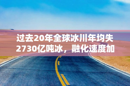 过去20年全球冰川年均失2730亿吨冰，融化速度加快威胁沿海地区