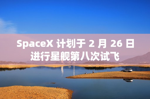 SpaceX 计划于 2 月 26 日进行星舰第八次试飞