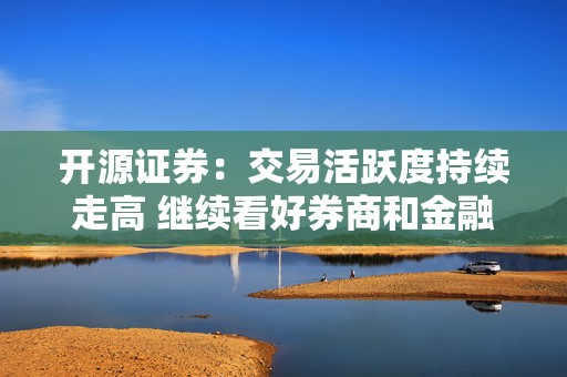 开源证券：交易活跃度持续走高 继续看好券商和金融科技板块机会