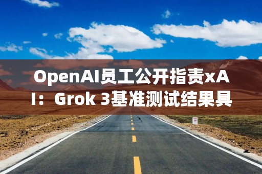 OpenAI员工公开指责xAI：Grok 3基准测试结果具有误导性